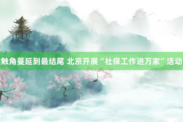 触角蔓延到最结尾 北京开展“社保工作进万家”活动