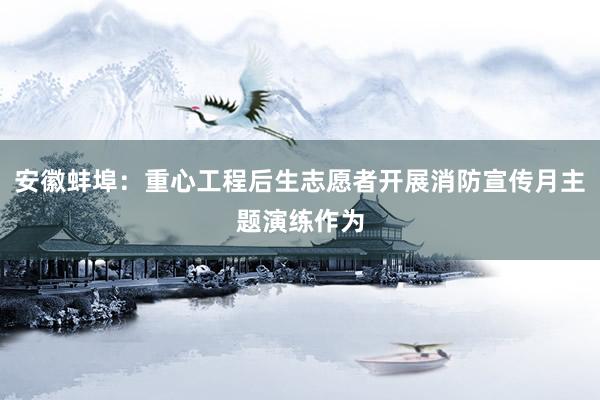 安徽蚌埠：重心工程后生志愿者开展消防宣传月主题演练作为