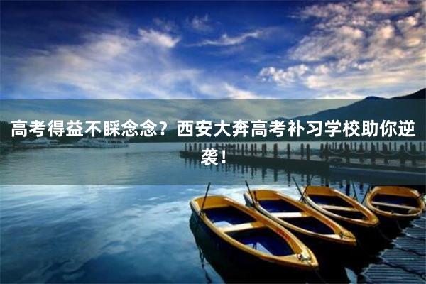 高考得益不睬念念？西安大奔高考补习学校助你逆袭！