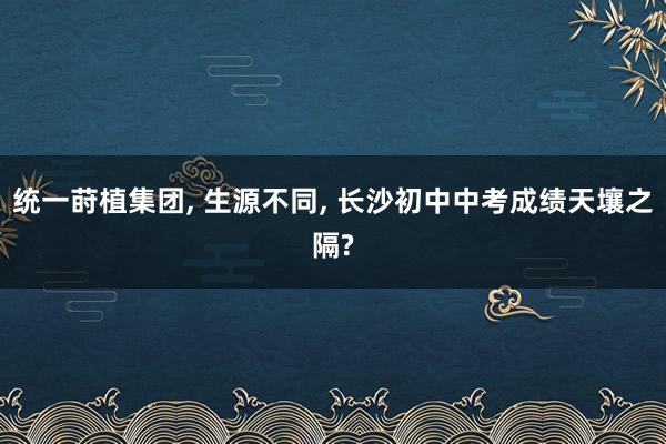 统一莳植集团, 生源不同, 长沙初中中考成绩天壤之隔?