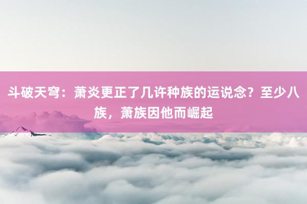 斗破天穹：萧炎更正了几许种族的运说念？至少八族，萧族因他而崛起
