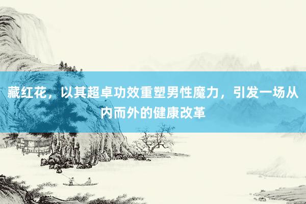 藏红花，以其超卓功效重塑男性魔力，引发一场从内而外的健康改革