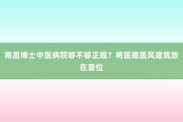 南昌博士中医病院够不够正规？将医德医风建筑放在首位