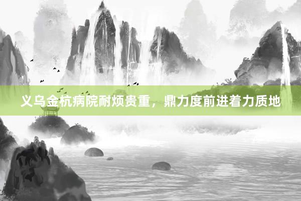 义乌金杭病院耐烦贵重，鼎力度前进着力质地