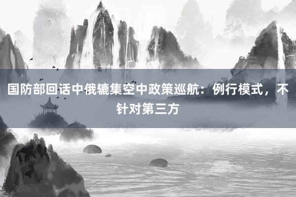 国防部回话中俄辘集空中政策巡航：例行模式，不针对第三方