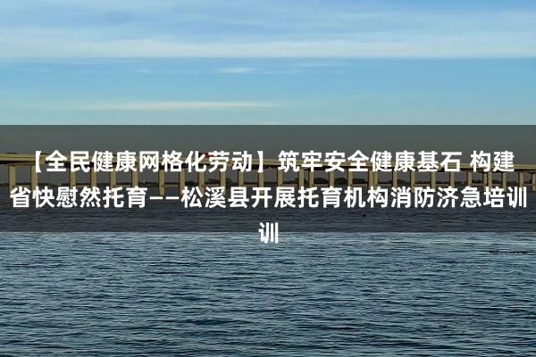 【全民健康网格化劳动】筑牢安全健康基石 构建省快慰然托育——松溪县开展托育机构消防济急培训