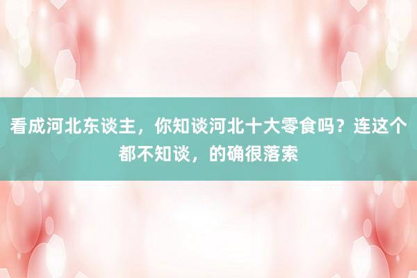 看成河北东谈主，你知谈河北十大零食吗？连这个都不知谈，的确很落索