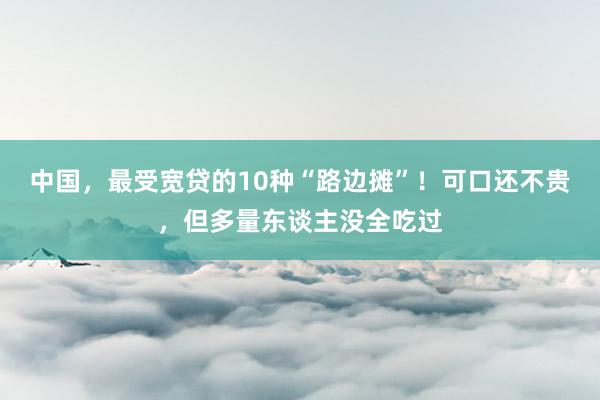 中国，最受宽贷的10种“路边摊”！可口还不贵，但多量东谈主没全吃过