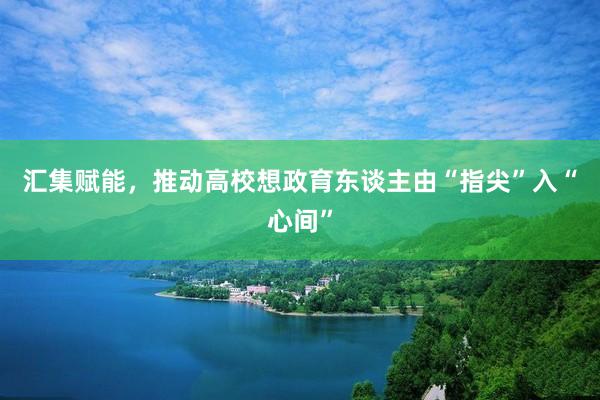汇集赋能，推动高校想政育东谈主由“指尖”入“心间”