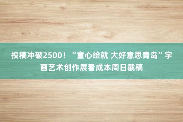 投稿冲破2500！“童心绘就 大好意思青岛”字画艺术创作展看成本周日截稿