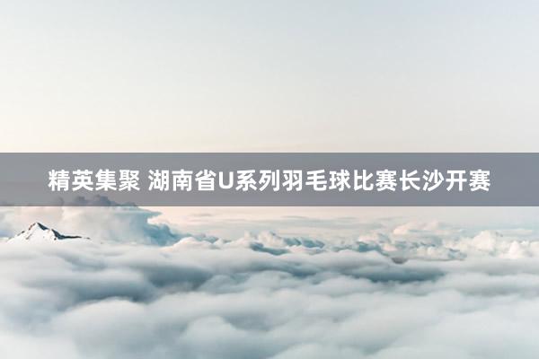 精英集聚 湖南省U系列羽毛球比赛长沙开赛