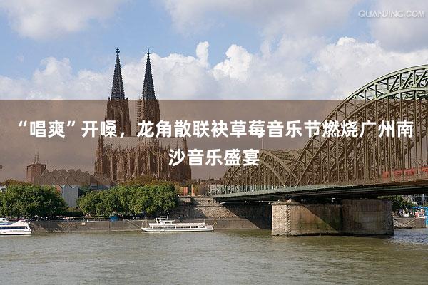 “唱爽”开嗓，龙角散联袂草莓音乐节燃烧广州南沙音乐盛宴