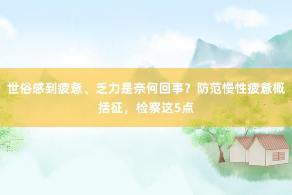 世俗感到疲惫、乏力是奈何回事？防范慢性疲惫概括征，检察这5点