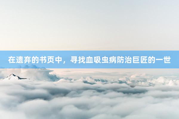 在遗弃的书页中，寻找血吸虫病防治巨匠的一世