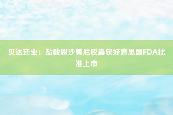 贝达药业：盐酸恩沙替尼胶囊获好意思国FDA批准上市
